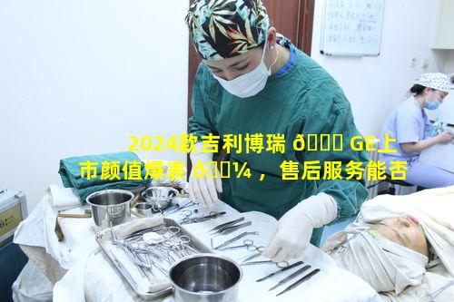 2024款吉利博瑞 🐅 GE上市颜值爆表 🌼 ，售后服务能否跟得上